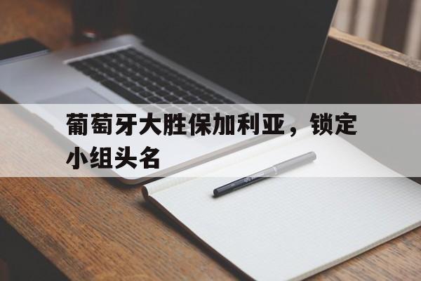 葡萄牙大胜保加利亚，锁定小组头名的简单介绍
