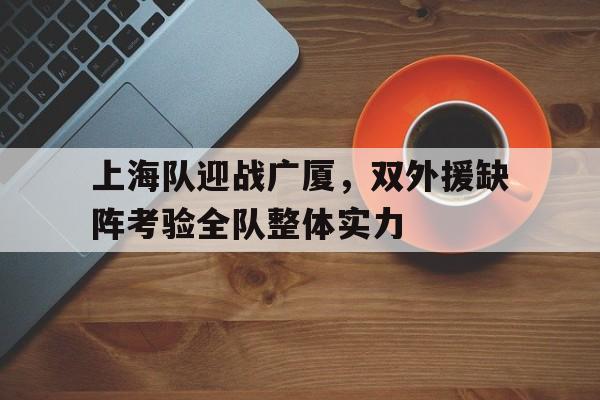 上海队迎战广厦，双外援缺阵考验全队整体实力的简单介绍