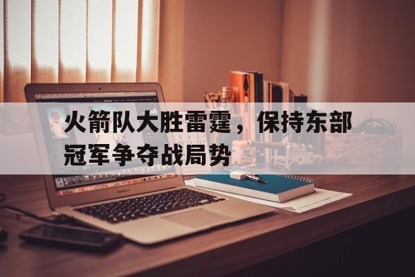 关于火箭队大胜雷霆，保持东部冠军争夺战局势的信息